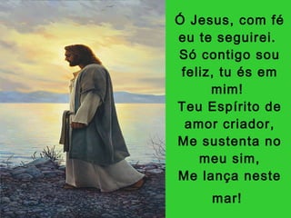 Ó Jesus, com fé eu te seguirei.  Só contigo sou feliz, tu és em mim!  Teu Espírito de amor criador, Me sustenta no meu sim, Me lança neste mar!   