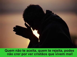 Quem não te aceita, quem te rejeita, podes não crer por ver cristãos que vivem mal! 