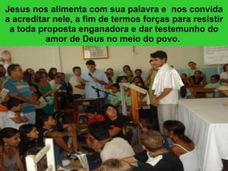 Jesus nos alimenta com sua palavra e  nos convida a acreditar nele, a fim de termos forças para resistir a toda proposta enganadora e dar testemunho do amor de Deus no meio do povo.  