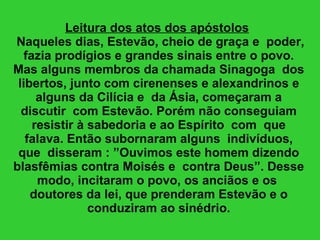 Leitura dos atos dos apóstolos    Naqueles dias, Estevão, cheio de graça e  poder, fazia prodígios e grandes sinais entre o povo. Mas alguns membros da chamada Sinagoga  dos libertos, junto com cirenenses e alexandrinos e alguns da Cilícia e  da Ásia, começaram a discutir  com Estevão. Porém não conseguiam resistir à sabedoria e ao Espírito  com  que falava. Então subornaram alguns  indivíduos, que  disseram : ”Ouvimos este homem dizendo blasfêmias contra Moisés e  contra Deus”. Desse modo, incitaram o povo, os anciãos e os  doutores da lei, que prenderam Estevão e o conduziram ao sinédrio. 
