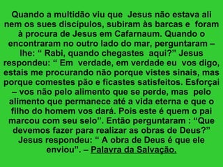 Quando a multidão viu que  Jesus não estava ali nem os sues discípulos, subiram às barcas e  foram à procura de Jesus em Cafarnaum. Quando o encontraram no outro lado do mar, perguntaram – lhe: “ Rabi, quando chegastes  aqui?” Jesus respondeu: “ Em  verdade, em verdade eu  vos digo, estais me procurando não porque vistes sinais, mas porque comestes pão e ficastes satisfeitos. Esforçai – vos não pelo alimento que se perde, mas  pelo alimento que permanece até a vida eterna e que o filho do homem vos dará. Pois este é quem o pai marcou com seu selo”. Então perguntaram : “Que devemos fazer para realizar as obras de Deus?” Jesus respondeu: “ A obra de Deus é que ele enviou”. –  Palavra da Salvação. 