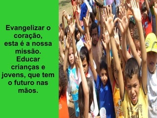 Evangelizar o coração, esta é a nossa missão. Educar crianças e jovens, que tem o futuro nas mãos. 