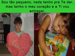 Sou tão pequeno, nada tenho pra Te dar, mas tenho o meu coração e a Ti vou entregar. 