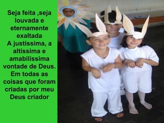 Seja feita ,seja louvada e eternamente exaltada A justíssima, a altíssima e amabilíssima vontade de Deus. Em todas as coisas que foram criadas por meu Deus criador 