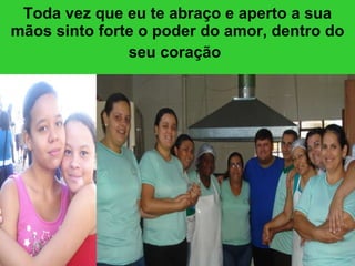 Toda vez que eu te abraço e aperto a sua mãos sinto forte o poder do amor, dentro do seu coração   