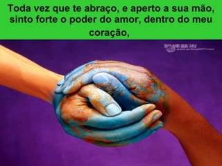 Toda vez que te abraço, e aperto a sua mão, sinto forte o poder do amor, dentro do meu coração,   