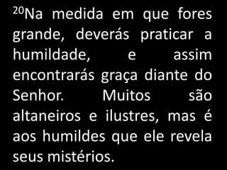 20Na  medida em que fores
grande, deverás praticar a
humildade,       e     assim
encontrarás graça diante do
Senhor.      Muitos      são
altaneiros e ilustres, mas é
aos humildes que ele revela
seus mistérios.
 