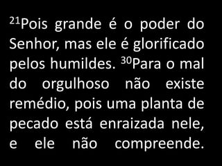 21Pois grande é o poder do
Senhor, mas ele é glorificado
pelos humildes. 30Para o mal

do orgulhoso não existe
remédio, pois uma planta de
pecado está enraizada nele,
e ele não compreende.
 