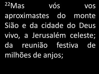 22Mas        vós      vos
aproximastes do monte
Sião e da cidade do Deus
vivo, a Jerusalém celeste;
da reunião festiva de
milhões de anjos;
 