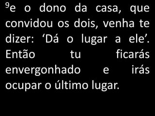 9e  o dono da casa, que
convidou os dois, venha te
dizer: ‘Dá o lugar a ele’.
Então        tu      ficarás
envergonhado      e      irás
ocupar o último lugar.
 