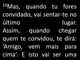 10Mas,  quando tu fores
convidado, vai sentar-te no
último                lugar.
Assim, quando chegar
quem te convidou, te dirá:
‘Amigo, vem mais para
cima’. E isto vai ser uma
 