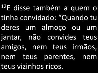 12E disse também a quem o
tinha convidado: “Quando tu
deres um almoço ou um
jantar, não convides teus
amigos, nem teus irmãos,
nem teus parentes, nem
teus vizinhos ricos.
 