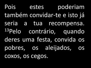 Pois     estes     poderiam
também convidar-te e isto já
seria a tua recompensa.
13Pelo   contrário, quando
deres uma festa, convida os
pobres, os aleijados, os
coxos, os cegos.
 