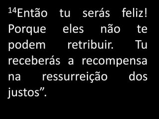 14Então   tu serás feliz!
Porque eles não te
podem       retribuir.  Tu
receberás a recompensa
na     ressurreição    dos
justos”.
 