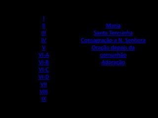 I
  II            Maria
 III       Santa Teresinha
 IV    Consagração a N. Senhora
  V       Oração depois da
VI-A          comunhão
VI-B           Adoração
VI-C
VI-D
 VII
VIII
 IX
 