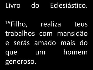 Livro      do   Eclesiástico.

19Filho,  realiza   teus
trabalhos com mansidão
e serás amado mais do
que      um       homem
generoso.
 