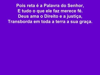 Pois reta é a Palavra do Senhor, E tudo o que ele faz merece fé. Deus ama o Direito e a justiça, Transborda em toda a terra a sua graça. 