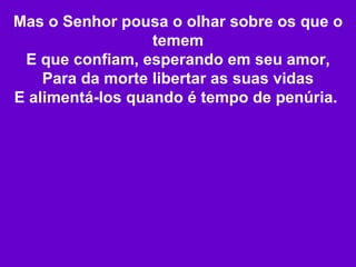 Mas o Senhor pousa o olhar sobre os que o temem E que confiam, esperando em seu amor, Para da morte libertar as suas vidas E alimentá-los quando é tempo de penúria.   