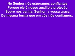 No Senhor nós esperamos confiantes Porque ele é nosso auxílio e proteção Sobre nós venha, Senhor, a vossa graça Da mesma forma que em vós nós confiamos.   