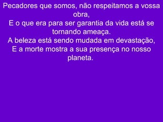 Pecadores que somos, não respeitamos a vossa obra, E o que era para ser garantia da vida está se tornando ameaça. A beleza está sendo mudada em devastação, E a morte mostra a sua presença no nosso planeta.  