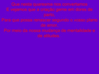 Que nesta quaresma nos convertamos E vejamos que a criação geme em dores de parto, Para que possa renascer segundo o vosso plano de amor, Por meio da nossa mudança de mentalidade e de atitudes.  