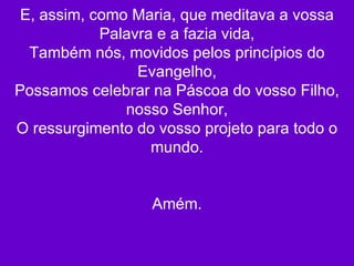 E, assim, como Maria, que meditava a vossa Palavra e a fazia vida, Também nós, movidos pelos princípios do Evangelho, Possamos celebrar na Páscoa do vosso Filho, nosso Senhor, O ressurgimento do vosso projeto para todo o mundo. Amém. 