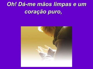 Oh! Dá-me mãos limpas e um coração puro,   