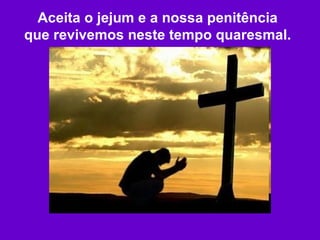 Aceita o jejum e a nossa penitência que revivemos neste tempo quaresmal. 