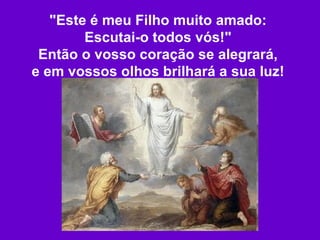 "Este é meu Filho muito amado: Escutai-o todos vós!" Então o vosso coração se alegrará, e em vossos olhos brilhará a sua luz! 