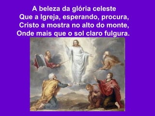 A beleza da glória celeste Que a Igreja, esperando, procura, Cristo a mostra no alto do monte, Onde mais que o sol claro fulgura.   
