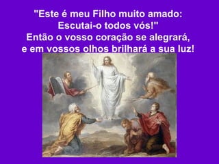 "Este é meu Filho muito amado: Escutai-o todos vós!" Então o vosso coração se alegrará, e em vossos olhos brilhará a sua luz! 