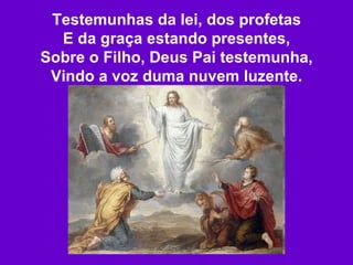 Testemunhas da lei, dos profetas E da graça estando presentes, Sobre o Filho, Deus Pai testemunha, Vindo a voz duma nuvem luzente. 