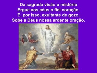 Da sagrada visão o mistério Ergue aos céus o fiel coração. E, por isso, exultante de gozo, Sobe a Deus nossa ardente oração. 