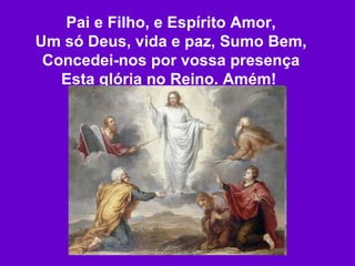 Pai e Filho, e Espírito Amor, Um só Deus, vida e paz, Sumo Bem, Concedei-nos por vossa presença Esta glória no Reino. Amém!   