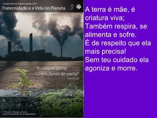 A terra é mãe, é criatura viva; Também respira, se alimenta e sofre. É de respeito que ela mais precisa! Sem teu cuidado ela agoniza e morre.  