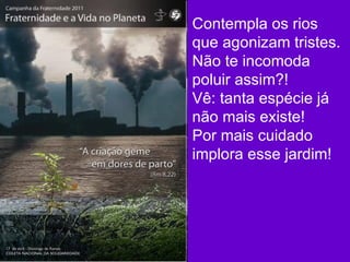 Contempla os rios que agonizam tristes. Não te incomoda poluir assim?! Vê: tanta espécie já não mais existe! Por mais cuidado implora esse jardim!  