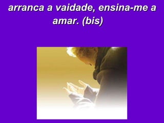 arranca a vaidade, ensina-me a amar. (bis)   Oh! Dá-me mãos limpas e um coração puro,  arranca a vaidade, ensina-me a amar. (bis)  