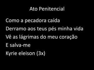 Ato PenitencialComo a pecadora caídaDerramo aos teus pés minha vidaVê as lágrimas do meu coraçãoE salva-meKyrie eleison (3x)