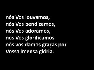 nós Vos louvamos, nós Vos bendizemos,nós Vos adoramos,nós Vos glorificamosnós vos damos graças por Vossa imensa glória.
