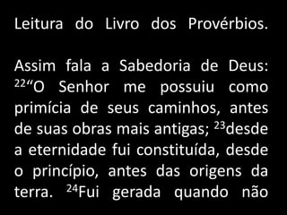 Leitura do Livro dos Provérbios.Assim fala a Sabedoria de Deus: 22“O Senhor me possuiu como primícia de seus caminhos, antes de suas obras mais antigas; 23desde a eternidade fui constituída, desde o princípio, antes das origens da terra. 24Fui gerada quando não          .