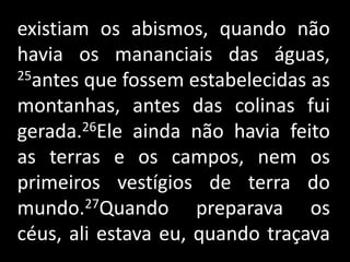 existiam os abismos, quando não havia os mananciais das águas, 25antes que fossem estabelecidas as montanhas, antes das colinas fui gerada.26Ele ainda não havia feito as terras e os campos, nem os primeiros vestígios de terra do mundo.27Quando preparava os céus, ali estava eu, quando traçava    .