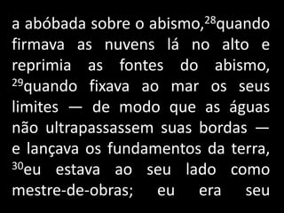 a abóbada sobre o abismo,28quando firmava as nuvens lá no alto e reprimia as fontes do abismo, 29quando fixava ao mar os seus limites — de modo que as águas não ultrapassassem suas bordas — e lançava os fundamentos da terra, 30eu estava ao seu lado como mestre-de-obras; eu era seu                .