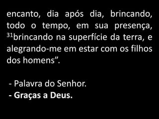 encanto, dia após dia, brincando, todo o tempo, em sua presença, 31brincando na superfície da terra, e alegrando-me em estar com os filhos dos homens”. - Palavra do Senhor.- Graças a Deus. 