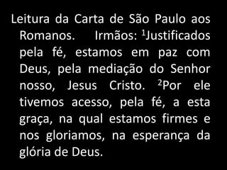 Leitura da Carta de São Paulo aos Romanos.     Irmãos: 1Justificados pela fé, estamos em paz com Deus, pela mediação do Senhor nosso, Jesus Cristo. 2Por ele tivemos acesso, pela fé, a esta graça, na qual estamos firmes e nos gloriamos, na esperança da glória de Deus.