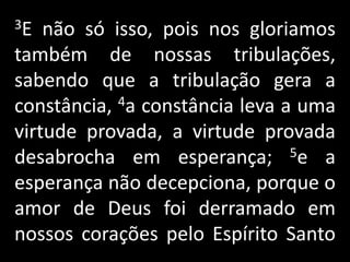 3E não só isso, pois nos gloriamos também de nossas tribulações, sabendo que a tribulação gera a constância, 4a constância leva a uma virtude provada, a virtude provada desabrocha em esperança; 5e a esperança não decepciona, porque o amor de Deus foi derramado em nossos corações pelo Espírito Santo    .