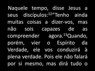Naquele tempo, disse Jesus a seus discípulos:12“Tenho ainda muitas coisas a dizer-vos, mas não sois capazes de as compreender agora.13Quando, porém, vier o Espírito da Verdade, ele vos conduzirá à plena verdade. Pois ele não falará por si mesmo, mas dirá tudo o        .