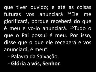 que tiver ouvido; e até as coisas futuras vos anunciará 14Ele me glorificará, porque receberá do que é meu e vo-lo anunciará. 15Tudo o que o Pai possui é meu. Por isso, disse que o que ele receberá e vos anunciará, é meu”.   - Palavra da Salvação.- Glória a vós, Senhor. 
