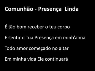 Comunhão - Presença  LindaÉ tão bom receber o teu corpo E sentir o Tua Presença em minh’almaTodo amor começado no altar Em minha vida Ele continuará 