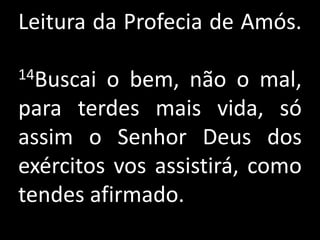 Leitura da Profecia de Amós.

14Buscai o bem, não o mal,
para terdes mais vida, só
assim o Senhor Deus dos
exércitos vos assistirá, como
tendes afirmado.
 