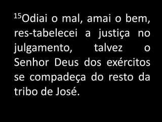 15Odiai o mal, amai o bem,
res-tabelecei a justiça no
julgamento,     talvez   o
Senhor Deus dos exércitos
se compadeça do resto da
tribo de José.
 